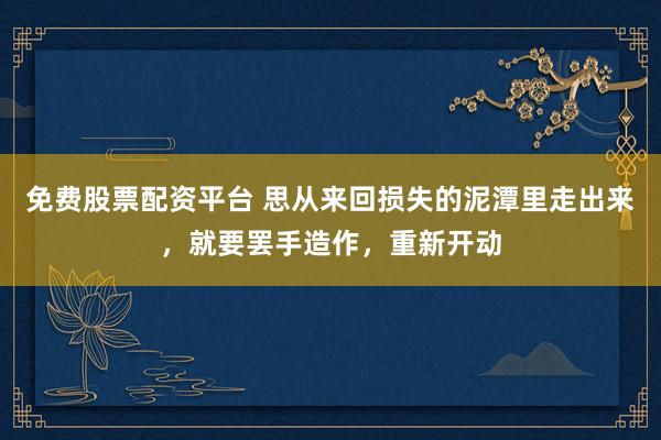 免费股票配资平台 思从来回损失的泥潭里走出来，就要罢手造作，重新开动