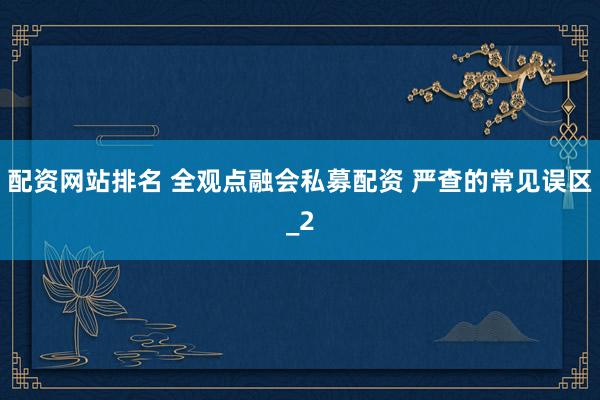 配资网站排名 全观点融会私募配资 严查的常见误区_2