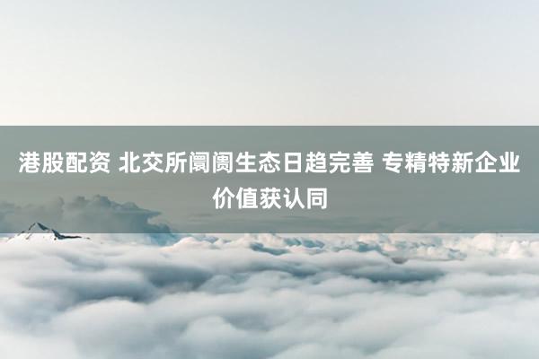 港股配资 北交所阛阓生态日趋完善 专精特新企业价值获认同
