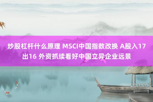 炒股杠杆什么原理 MSCI中国指数改换 A股入17出16 外资抓续看好中国立异企业远景