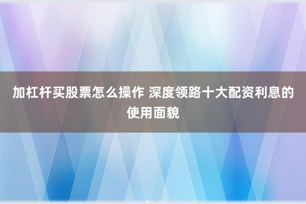 加杠杆买股票怎么操作 深度领路十大配资利息的使用面貌