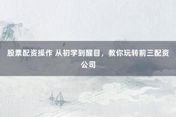 股票配资操作 从初学到醒目，教你玩转前三配资公司