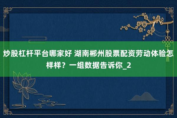 炒股杠杆平台哪家好 湖南郴州股票配资劳动体验怎样样？一组数据告诉你_2