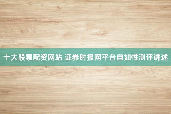 十大股票配资网站 证券时报网平台自如性测评讲述