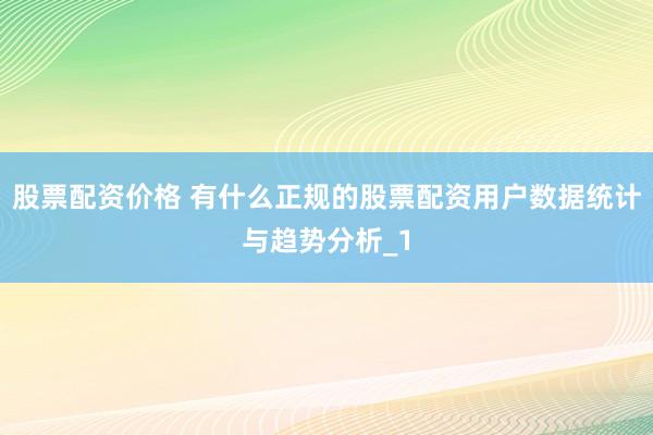 股票配资价格 有什么正规的股票配资用户数据统计与趋势分析_1