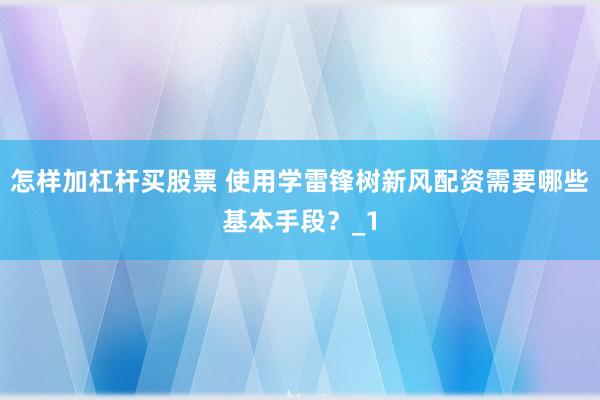 怎样加杠杆买股票 使用学雷锋树新风配资需要哪些基本手段？_1