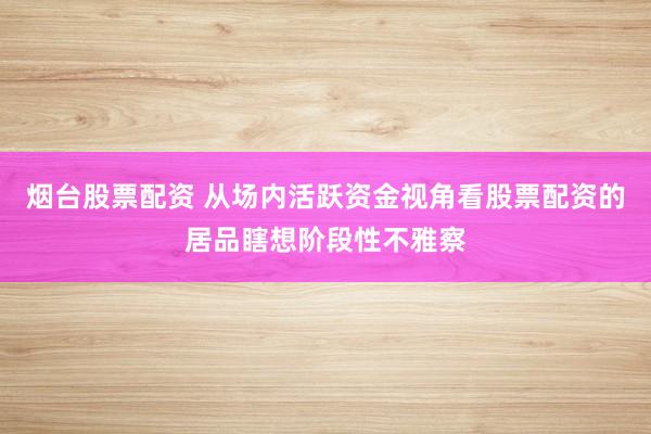 烟台股票配资 从场内活跃资金视角看股票配资的居品瞎想阶段性不雅察