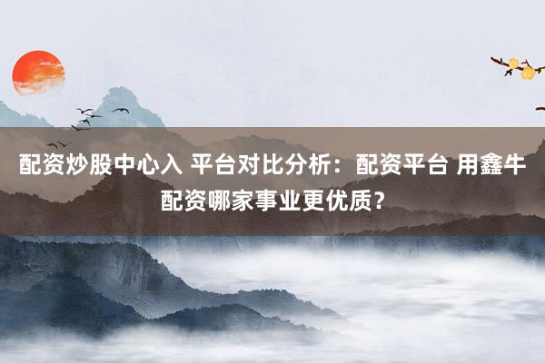 配资炒股中心入 平台对比分析：配资平台 用鑫牛配资哪家事业更优质？
