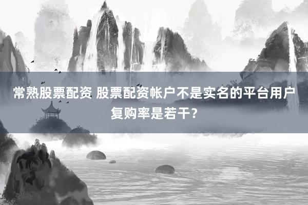 常熟股票配资 股票配资帐户不是实名的平台用户复购率是若干？